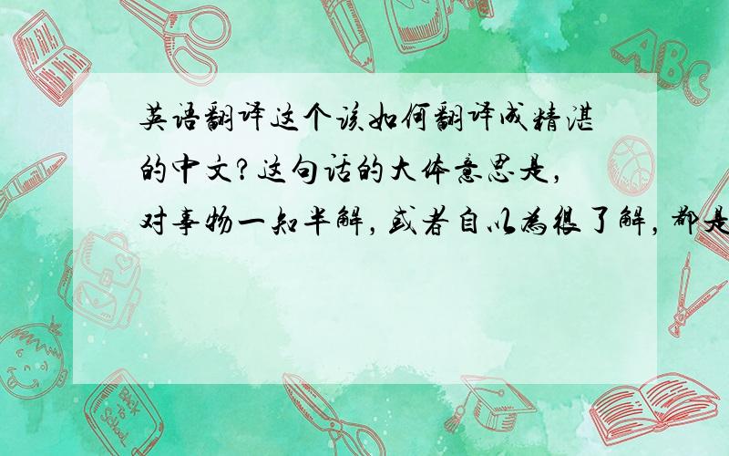 英语翻译这个该如何翻译成精湛的中文?这句话的大体意思是，对事物一知半解，或者自以为很了解，都是件危险的事情，请问怎么用汉