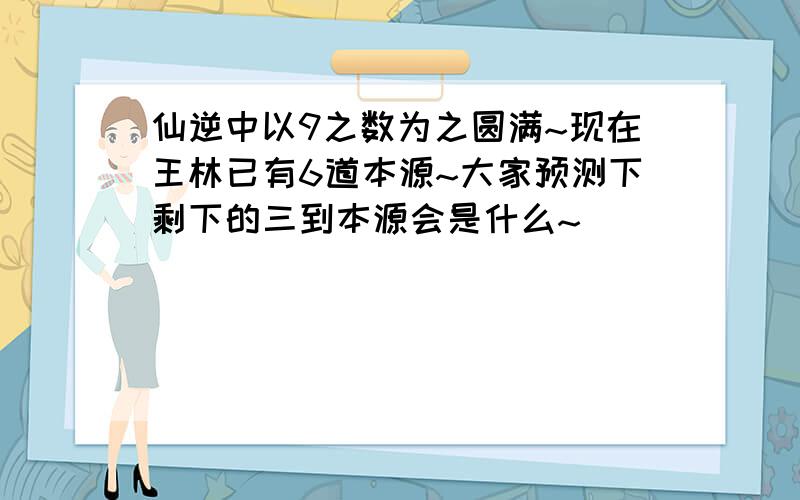 仙逆中以9之数为之圆满~现在王林已有6道本源~大家预测下剩下的三到本源会是什么~