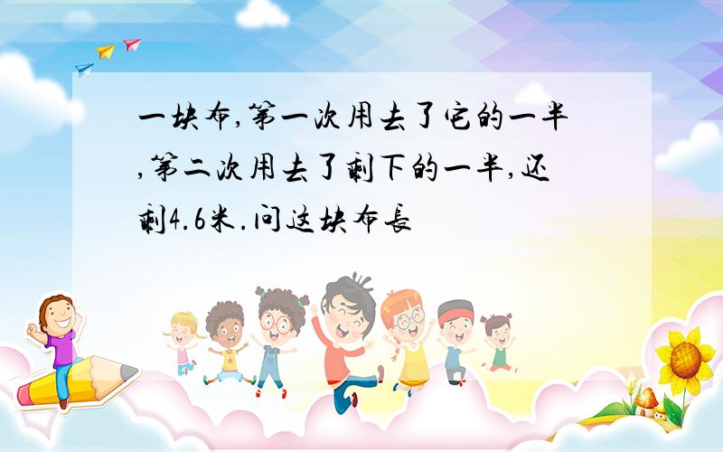 一块布,第一次用去了它的一半,第二次用去了剩下的一半,还剩4.6米.问这块布长