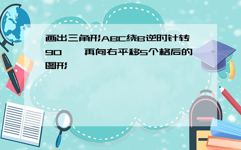 画出三角形ABC绕B逆时针转90°,再向右平移5个格后的图形