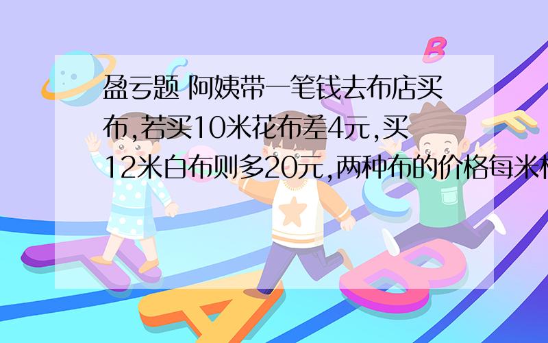 盈亏题 阿姨带一笔钱去布店买布,若买10米花布差4元,买12米白布则多20元,两种布的价格每米相差3元,