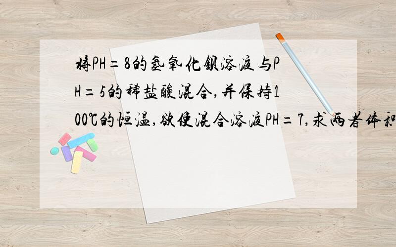 将PH=8的氢氧化钡溶液与PH=5的稀盐酸混合,并保持100℃的恒温,欲使混合溶液PH=7,求两者体积比