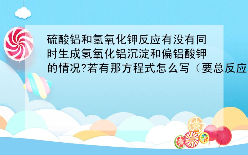 硫酸铝和氢氧化钾反应有没有同时生成氢氧化铝沉淀和偏铝酸钾的情况?若有那方程式怎么写（要总反应方程式