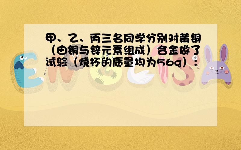 甲、乙、丙三名同学分别对黄铜（由铜与锌元素组成）合金做了试验（烧杯的质量均为56g）：