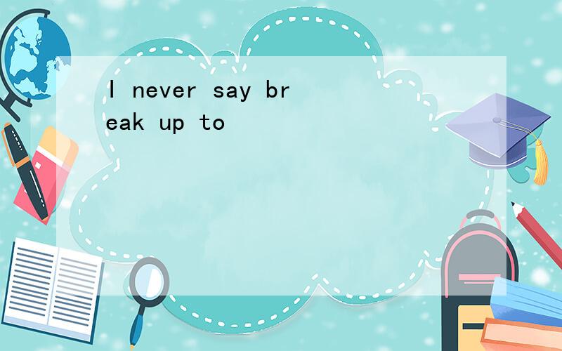 I never say break up to