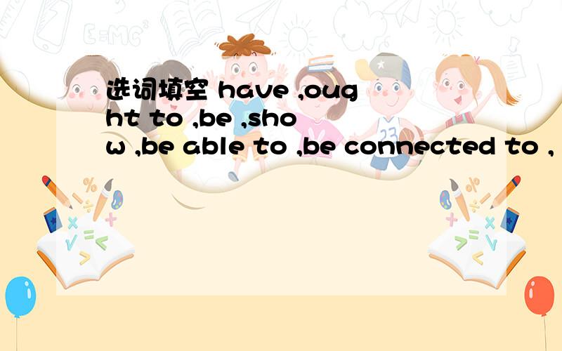 选词填空 have ,ought to ,be ,show ,be able to ,be connected to ,