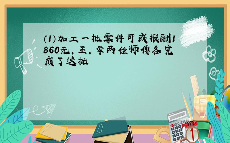 （1）加工一批零件可或报酬1860元,王,李两位师傅各完成了这批