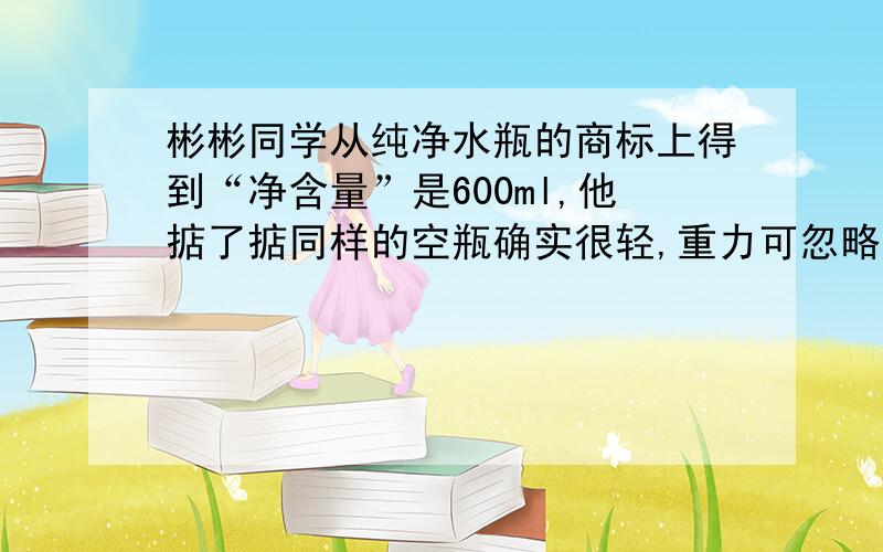 彬彬同学从纯净水瓶的商标上得到“净含量”是600ml,他掂了掂同样的空瓶确实很轻,重力可忽略不计,他又测