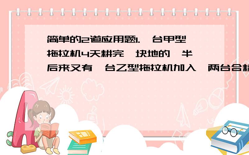 简单的2道应用题1.一台甲型拖拉机4天耕完一块地的一半,后来又有一台乙型拖拉机加入,两台合耕,2天耕完这块地的另一半,乙