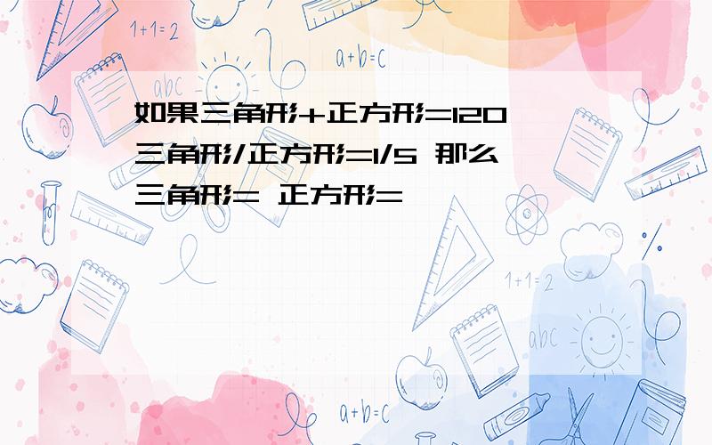 如果三角形+正方形=120 三角形/正方形=1/5 那么三角形= 正方形=