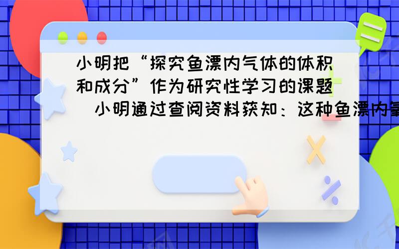 小明把“探究鱼漂内气体的体积和成分”作为研究性学习的课题．小明通过查阅资料获知：这种鱼漂内氧气约占14，其余主要是二氧化