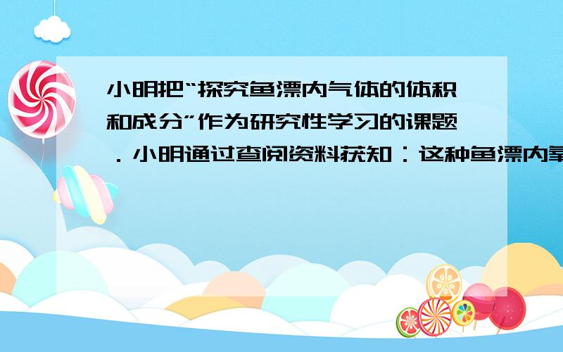 小明把“探究鱼漂内气体的体积和成分”作为研究性学习的课题．小明通过查阅资料获知：这种鱼漂内氧气约占 1 4 ，其余主要是