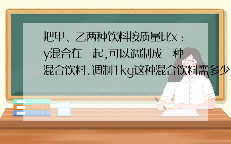 把甲、乙两种饮料按质量比x：y混合在一起,可以调制成一种混合饮料.调制1kg这种混合饮料需多少甲种饮料?