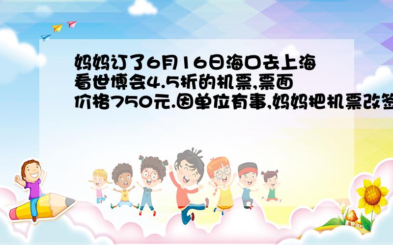 妈妈订了6月16日海口去上海看世博会4.5折的机票,票面价格750元.因单位有事,妈妈把机票改签为6月20日5折的机票,