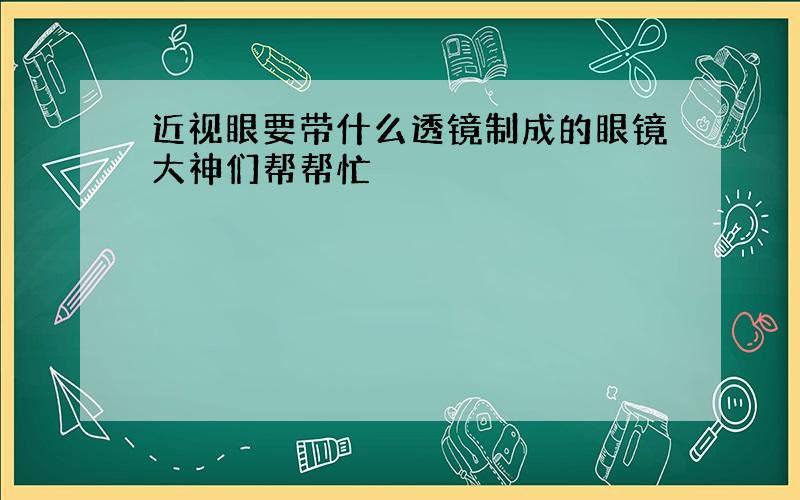 近视眼要带什么透镜制成的眼镜大神们帮帮忙