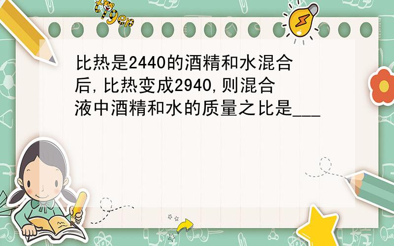 比热是2440的酒精和水混合后,比热变成2940,则混合液中酒精和水的质量之比是___