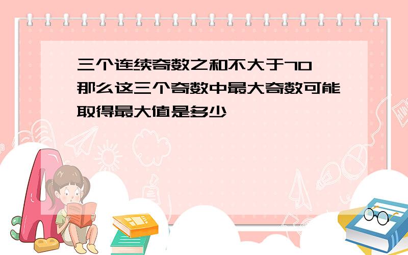 三个连续奇数之和不大于70 那么这三个奇数中最大奇数可能取得最大值是多少