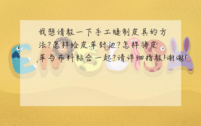 我想请教一下手工缝制皮具的方法?怎样给皮革封边?怎样将皮革与布料粘合一起?请详细指教!谢谢!