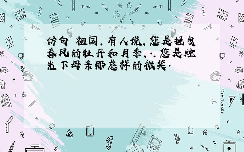 仿句 祖国,有人说,您是摇曳春风的牡丹和月季,.,您是烛光下母亲那慈祥的微笑.