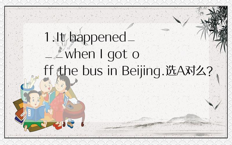 1.It happened___when I got off the bus in Beijing.选A对么?