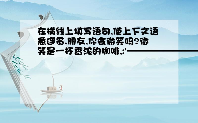 在横线上填写语句,使上下文语意连贯.朋友,你会微笑吗?微笑是一杯香浓的咖啡,:'————————————、———————