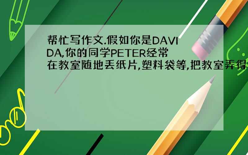 帮忙写作文.假如你是DAVIDA,你的同学PETER经常在教室随地丢纸片,塑料袋等,把教室弄得很脏；有时侯他还