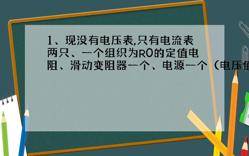 1、现没有电压表,只有电流表两只、一个组织为R0的定值电阻、滑动变阻器一个、电源一个（电压值为4.5V）、开关一个、一个