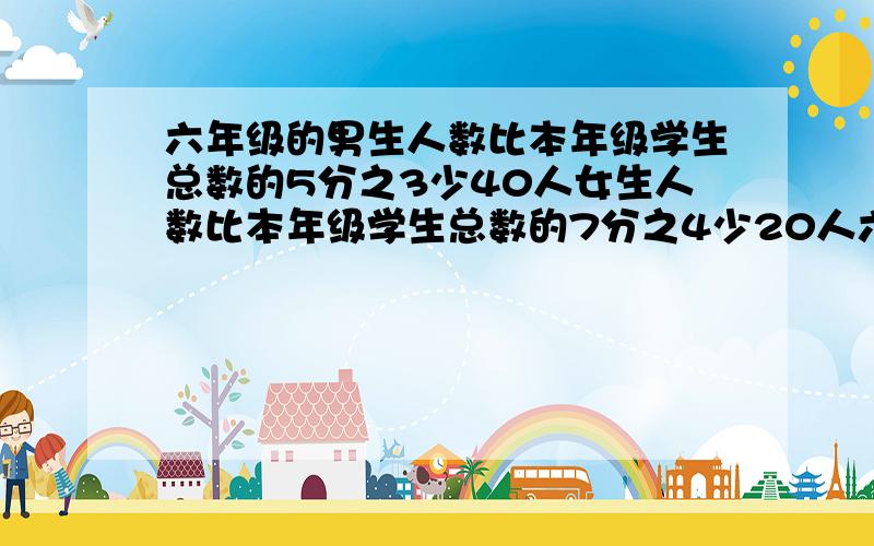 六年级的男生人数比本年级学生总数的5分之3少40人女生人数比本年级学生总数的7分之4少20人六年级学生几人