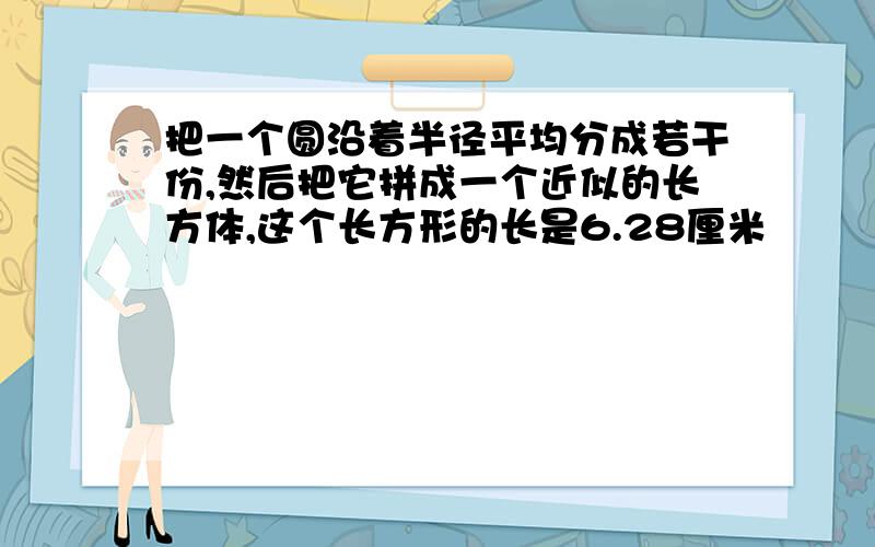 把一个圆沿着半径平均分成若干份,然后把它拼成一个近似的长方体,这个长方形的长是6.28厘米