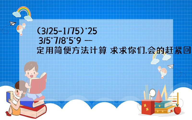 (3/25-1/75)*25 3/5*7/8*5*9 一定用简便方法计算 求求你们.会的赶紧回答吧,明天就要上交了