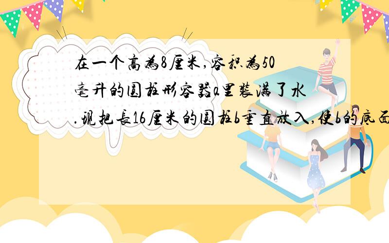 在一个高为8厘米,容积为50毫升的圆柱形容器a里装满了水.现把长16厘米的圆柱b垂直放入,使b的底面与a