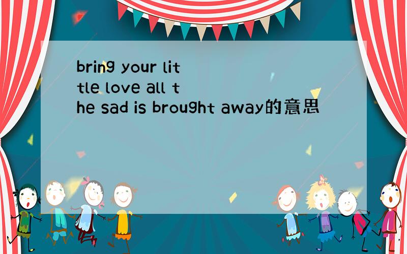 bring your little love all the sad is brought away的意思