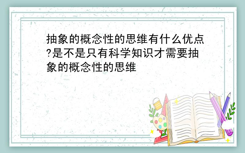 抽象的概念性的思维有什么优点?是不是只有科学知识才需要抽象的概念性的思维