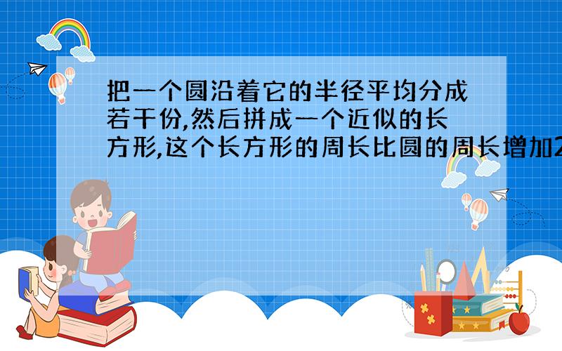 把一个圆沿着它的半径平均分成若干份,然后拼成一个近似的长方形,这个长方形的周长比圆的周长增加2厘米,这个圆的周长是多少厘