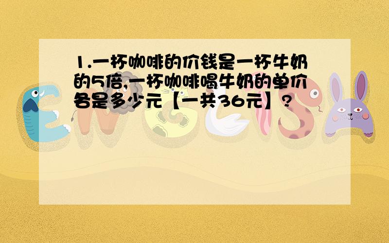 1.一杯咖啡的价钱是一杯牛奶的5倍,一杯咖啡喝牛奶的单价各是多少元【一共36元】?