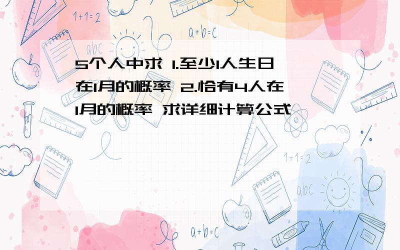 5个人中求 1.至少1人生日在1月的概率 2.恰有4人在1月的概率 求详细计算公式