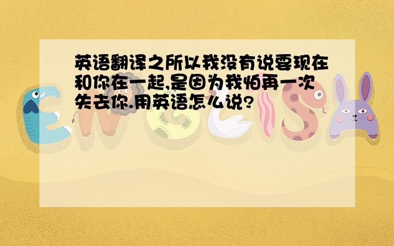 英语翻译之所以我没有说要现在和你在一起,是因为我怕再一次失去你.用英语怎么说?