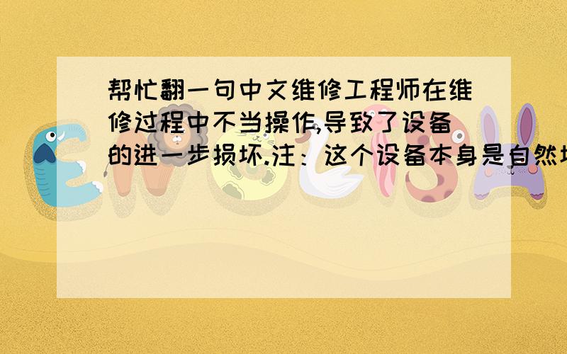 帮忙翻一句中文维修工程师在维修过程中不当操作,导致了设备的进一步损坏.注：这个设备本身是自然坏的,是工程师弄坏的,进一步