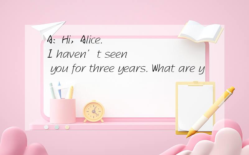 A: Hi, Alice. I haven’t seen you for three years. What are y