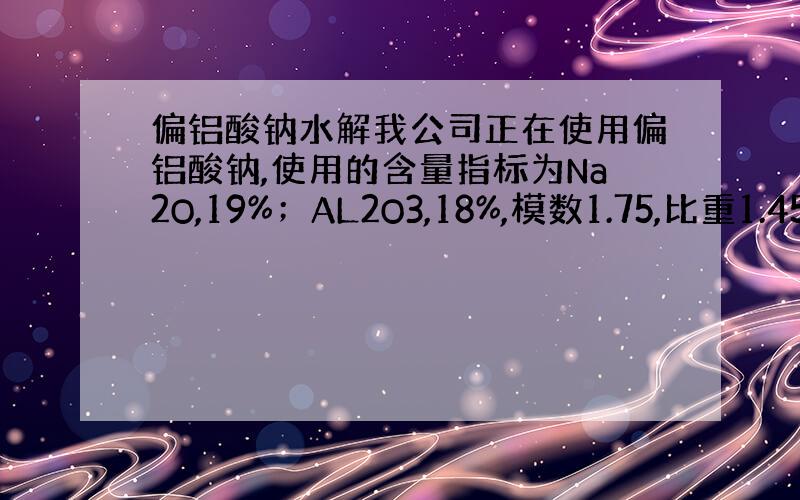 偏铝酸钠水解我公司正在使用偏铝酸钠,使用的含量指标为Na2O,19%；AL2O3,18%,模数1.75,比重1.45；配