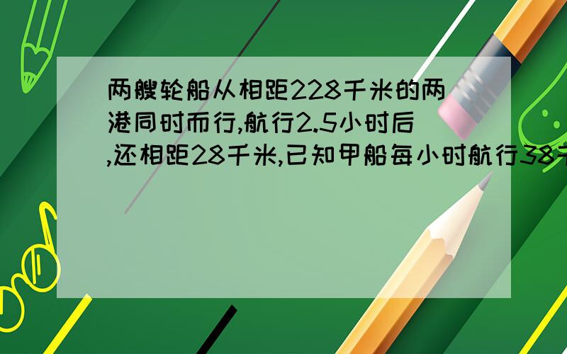 两艘轮船从相距228千米的两港同时而行,航行2.5小时后,还相距28千米,已知甲船每小时航行38千米,乙船每小时航行多少