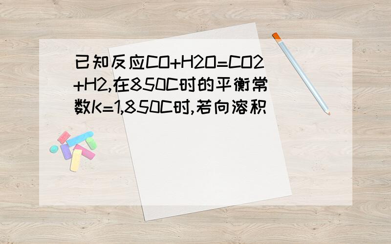 已知反应CO+H2O=CO2+H2,在850C时的平衡常数K=1,850C时,若向溶积