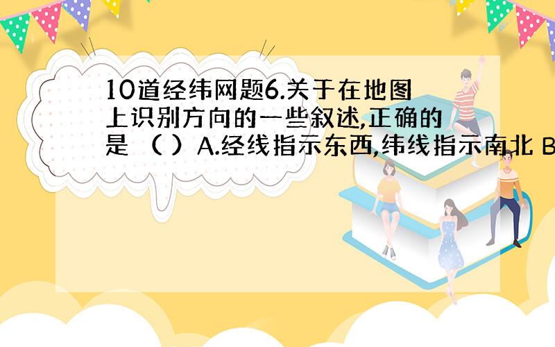 10道经纬网题6.关于在地图上识别方向的一些叙述,正确的是 （ ）A.经线指示东西,纬线指示南北 B.面对地图,通常是“