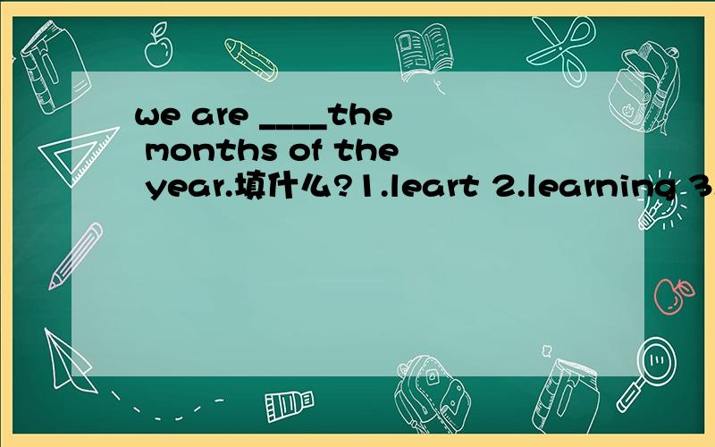 we are ____the months of the year.填什么?1.leart 2.learning 3.l