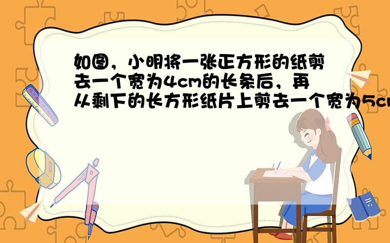 如图，小明将一张正方形的纸剪去一个宽为4cm的长条后，再从剩下的长方形纸片上剪去一个宽为5cm的长条，己知两次剪下的长条