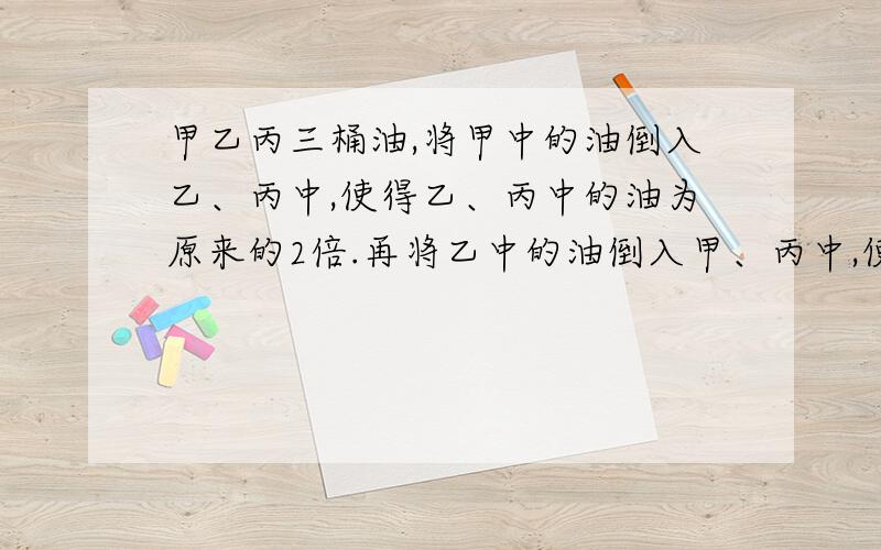 甲乙丙三桶油,将甲中的油倒入乙、丙中,使得乙、丙中的油为原来的2倍.再将乙中的油倒入甲、丙中,使得甲、丙中的油为原来的两