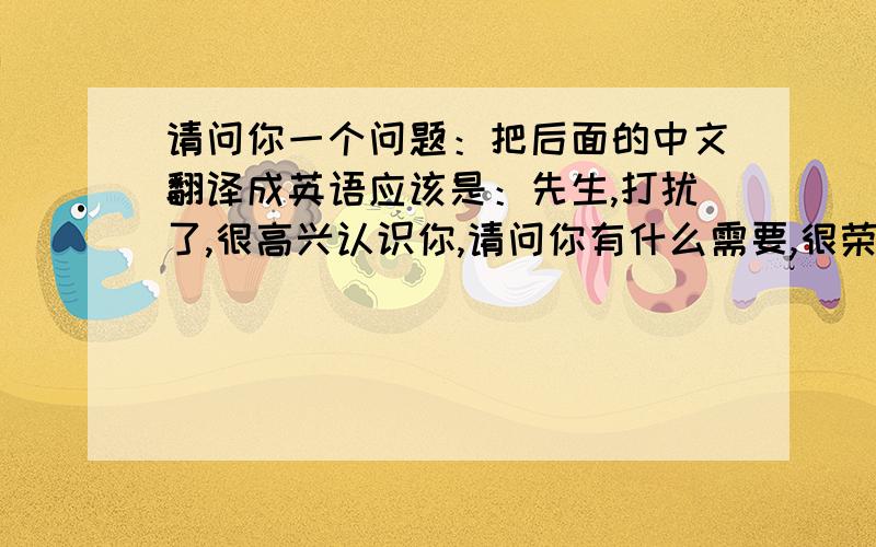 请问你一个问题：把后面的中文翻译成英语应该是：先生,打扰了,很高兴认识你,请问你有什么需要,很荣幸为你服务,这是你需要的