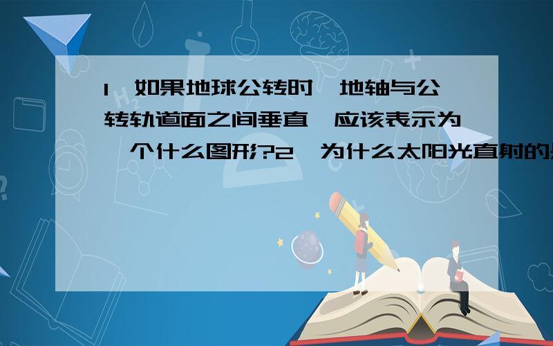 1、如果地球公转时,地轴与公转轨道面之间垂直,应该表示为一个什么图形?2、为什么太阳光直射的是正午?