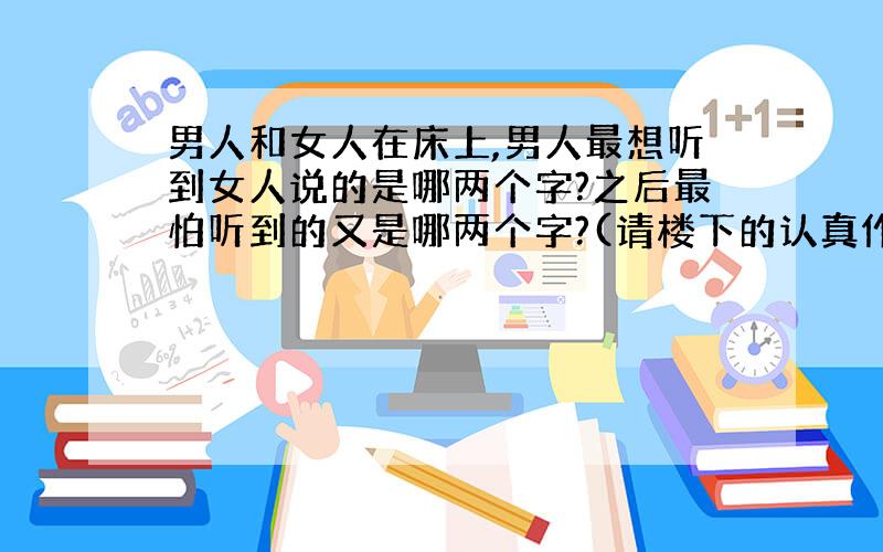 男人和女人在床上,男人最想听到女人说的是哪两个字?之后最怕听到的又是哪两个字?(请楼下的认真作答,呵呵)