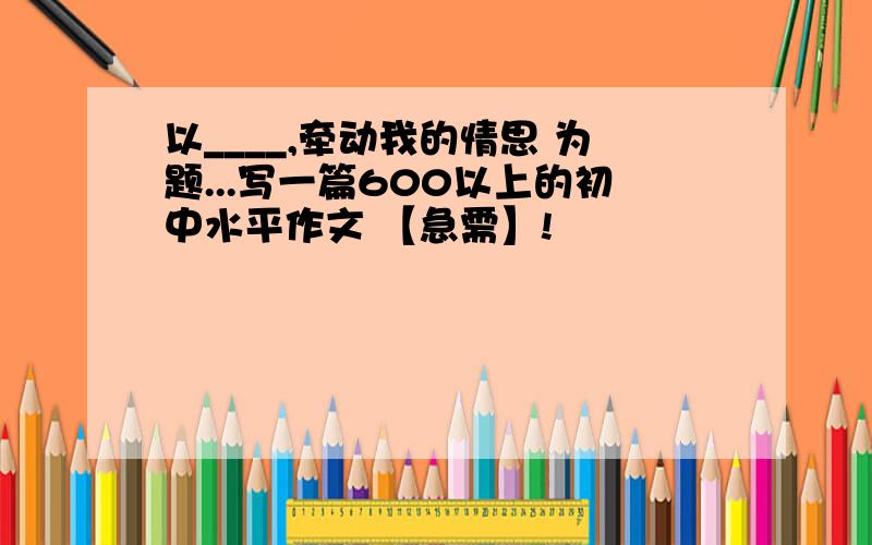 以____,牵动我的情思 为题...写一篇600以上的初中水平作文 【急需】!